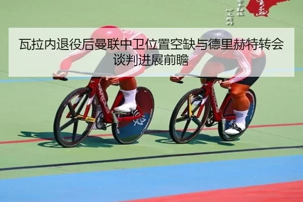 瓦拉内退役后曼联中卫位置空缺与德里赫特转会谈判进展前瞻